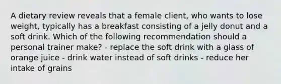 A dietary review reveals that a female client, who wants to lose weight, typically has a breakfast consisting of a jelly donut and a soft drink. Which of the following recommendation should a personal trainer make? - replace the soft drink with a glass of orange juice - drink water instead of soft drinks - reduce her intake of grains