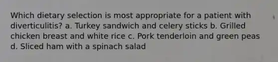 Which dietary selection is most appropriate for a patient with diverticulitis? a. Turkey sandwich and celery sticks b. Grilled chicken breast and white rice c. Pork tenderloin and green peas d. Sliced ham with a spinach salad