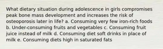 What dietary situation during adolescence in girls compromises peak bone mass development and increases the risk of osteoporosis later in life? a. Consuming very few iron-rich foods b. Under-consuming fruits and vegetables c. Consuming fruit juice instead of milk d. Consuming diet soft drinks in place of milk e. Consuming diets high in saturated fats