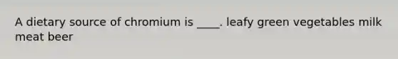 A dietary source of chromium is ____. leafy green vegetables milk meat beer