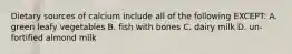 Dietary sources of calcium include all of the following EXCEPT: A. green leafy vegetables B. fish with bones C. dairy milk D. un-fortified almond milk