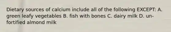 Dietary sources of calcium include all of the following EXCEPT: A. green leafy vegetables B. fish with bones C. dairy milk D. un-fortified almond milk