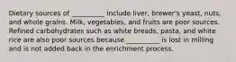 Dietary sources of __________ include liver, brewer's yeast, nuts, and whole grains. Milk, vegetables, and fruits are poor sources. Refined carbohydrates such as white breads, pasta, and white rice are also poor sources because __________ is lost in milling and is not added back in the enrichment process.