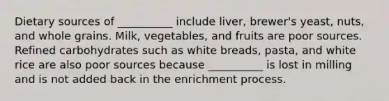 Dietary sources of __________ include liver, brewer's yeast, nuts, and whole grains. Milk, vegetables, and fruits are poor sources. Refined carbohydrates such as white breads, pasta, and white rice are also poor sources because __________ is lost in milling and is not added back in the enrichment process.