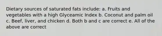 Dietary sources of saturated fats include: a. Fruits and vegetables with a high Glyceamic Index b. Coconut and palm oil c. Beef, liver, and chicken d. Both b and c are correct e. All of the above are correct