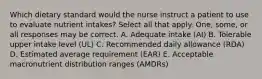 Which dietary standard would the nurse instruct a patient to use to evaluate nutrient intakes? Select all that apply. One, some, or all responses may be correct. A. Adequate intake (AI) B. Tolerable upper intake level (UL) C. Recommended daily allowance (RDA) D. Estimated average requirement (EAR) E. Acceptable macronutrient distribution ranges (AMDRs)