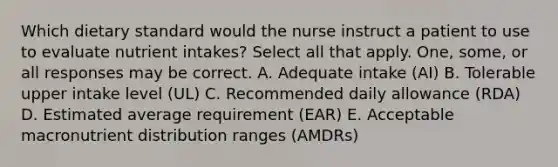 Which dietary standard would the nurse instruct a patient to use to evaluate nutrient intakes? Select all that apply. One, some, or all responses may be correct. A. Adequate intake (AI) B. Tolerable upper intake level (UL) C. Recommended daily allowance (RDA) D. Estimated average requirement (EAR) E. Acceptable macronutrient distribution ranges (AMDRs)