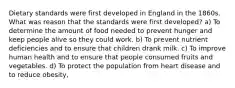 Dietary standards were first developed in England in the 1860s. What was reason that the standards were first developed? a) To determine the amount of food needed to prevent hunger and keep people alive so they could work. b) To prevent nutrient deficiencies and to ensure that children drank milk. c) To improve human health and to ensure that people consumed fruits and vegetables. d) To protect the population from heart disease and to reduce obesity,