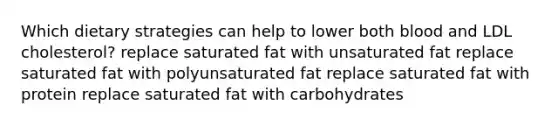 Which dietary strategies can help to lower both blood and LDL cholesterol? replace saturated fat with unsaturated fat replace saturated fat with polyunsaturated fat replace saturated fat with protein replace saturated fat with carbohydrates