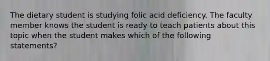 The dietary student is studying folic acid deficiency. The faculty member knows the student is ready to teach patients about this topic when the student makes which of the following statements?