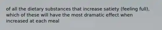 of all the dietary substances that increase satiety (feeling full), which of these will have the most dramatic effect when increased at each meal