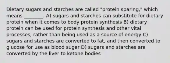 Dietary sugars and starches are called "protein sparing," which means ________. A) sugars and starches can substitute for dietary protein when it comes to body protein synthesis B) dietary protein can be used for protein synthesis and other vital processes, rather than being used as a source of energy C) sugars and starches are converted to fat, and then converted to glucose for use as blood sugar D) sugars and starches are converted by the liver to ketone bodies