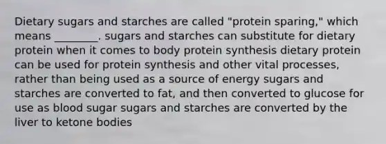 Dietary sugars and starches are called "protein sparing," which means ________. sugars and starches can substitute for dietary protein when it comes to body protein synthesis dietary protein can be used for protein synthesis and other vital processes, rather than being used as a source of energy sugars and starches are converted to fat, and then converted to glucose for use as blood sugar sugars and starches are converted by the liver to ketone bodies