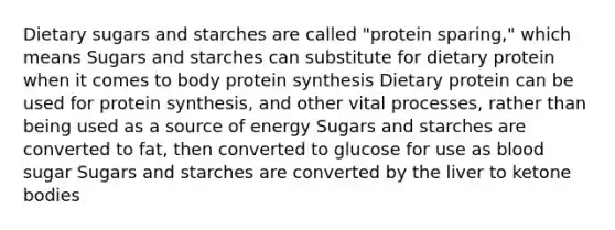 Dietary sugars and starches are called "protein sparing," which means Sugars and starches can substitute for dietary protein when it comes to body protein synthesis Dietary protein can be used for protein synthesis, and other vital processes, rather than being used as a source of energy Sugars and starches are converted to fat, then converted to glucose for use as blood sugar Sugars and starches are converted by the liver to ketone bodies