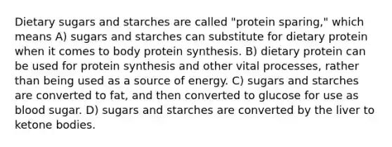 Dietary sugars and starches are called "protein sparing," which means A) sugars and starches can substitute for dietary protein when it comes to body protein synthesis. B) dietary protein can be used for protein synthesis and other vital processes, rather than being used as a source of energy. C) sugars and starches are converted to fat, and then converted to glucose for use as blood sugar. D) sugars and starches are converted by the liver to ketone bodies.