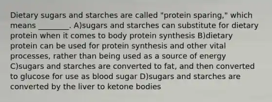 Dietary sugars and starches are called "protein sparing," which means ________. A)sugars and starches can substitute for dietary protein when it comes to body <a href='https://www.questionai.com/knowledge/kVyphSdCnD-protein-synthesis' class='anchor-knowledge'>protein synthesis</a> B)dietary protein can be used for protein synthesis and other vital processes, rather than being used as a source of energy C)sugars and starches are converted to fat, and then converted to glucose for use as blood sugar D)sugars and starches are converted by the liver to <a href='https://www.questionai.com/knowledge/kR9thwvAYz-ketone-bodies' class='anchor-knowledge'>ketone bodies</a>