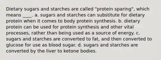 Dietary sugars and starches are called "protein sparing", which means ____. a. sugars and starches can substitute for dietary protein when it comes to body protein synthesis. b. dietary protein can be used for protein synthesis and other vital processes, rather than being used as a source of energy. c. sugars and starches are converted to fat, and then converted to glucose for use as blood sugar. d. sugars and starches are converted by the liver to ketone bodies.