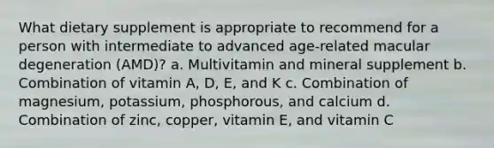 What dietary supplement is appropriate to recommend for a person with intermediate to advanced age-related macular degeneration (AMD)? a. Multivitamin and mineral supplement b. Combination of vitamin A, D, E, and K c. Combination of magnesium, potassium, phosphorous, and calcium d. Combination of zinc, copper, vitamin E, and vitamin C