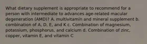 What dietary supplement is appropriate to recommend for a person with intermediate to advances age-related macular degeneration (AMD)? A. multivitamin and mineral supplement b. combination of A, D, E, and K c. Combination of magnesium, potassium, phosphorus, and calcium d. Combination of zinc, copper, vitamin E, and vitamin C