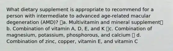 What dietary supplement is appropriate to recommend for a person with intermediate to advanced age-related macular degeneration (AMD)? a. Multivitamin and mineral supplement b. Combination of vitamin A, D, E, and K c. Combination of magnesium, potassium, phosphorous, and calcium  d. Combination of zinc, copper, vitamin E, and vitamin C