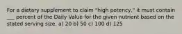 For a dietary supplement to claim "high potency," it must contain ___ percent of the Daily Value for the given nutrient based on the stated serving size. a) 20 b) 50 c) 100 d) 125