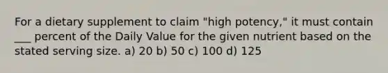 For a dietary supplement to claim "high potency," it must contain ___ percent of the Daily Value for the given nutrient based on the stated serving size. a) 20 b) 50 c) 100 d) 125