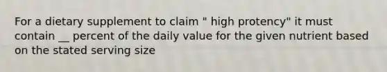 For a dietary supplement to claim " high protency" it must contain __ percent of the daily value for the given nutrient based on the stated serving size