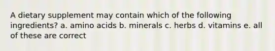 A dietary supplement may contain which of the following ingredients? a. amino acids b. minerals c. herbs d. vitamins e. all of these are correct