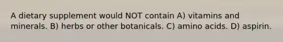 A dietary supplement would NOT contain A) vitamins and minerals. B) herbs or other botanicals. C) amino acids. D) aspirin.