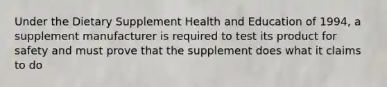 Under the Dietary Supplement Health and Education of 1994, a supplement manufacturer is required to test its product for safety and must prove that the supplement does what it claims to do