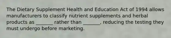 The Dietary Supplement Health and Education Act of 1994 allows manufacturers to classify nutrient supplements and herbal products as _______ rather than _______, reducing the testing they must undergo before marketing.