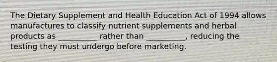 The Dietary Supplement and Health Education Act of 1994 allows manufactures to classify nutrient supplements and herbal products as __________ rather than __________, reducing the testing they must undergo before marketing.