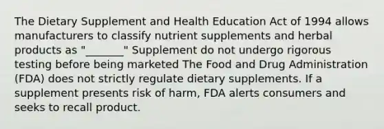 The Dietary Supplement and Health Education Act of 1994 allows manufacturers to classify nutrient supplements and herbal products as "_______" Supplement do not undergo rigorous testing before being marketed The Food and Drug Administration (FDA) does not strictly regulate dietary supplements. If a supplement presents risk of harm, FDA alerts consumers and seeks to recall product.