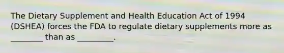 The Dietary Supplement and Health Education Act of 1994 (DSHEA) forces the FDA to regulate dietary supplements more as ________ than as _________.