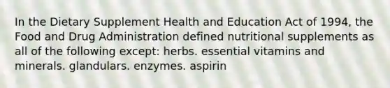 In the Dietary Supplement Health and Education Act of 1994, the Food and Drug Administration defined nutritional supplements as all of the following except: herbs. essential vitamins and minerals. glandulars. enzymes. aspirin