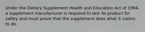 Under the Dietary Supplement Health and Education Act of 1994, a supplement manufacturer is required to test its product for safety and must prove that the supplement does what it claims to do.