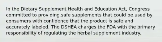 In the Dietary Supplement Health and Education Act, Congress committed to providing safe supplements that could be used by consumers with confidence that the product is safe and accurately labeled. The DSHEA charges the FDA with the primary responsibility of regulating the herbal supplement industry.