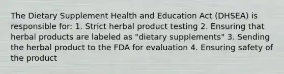 The Dietary Supplement Health and Education Act (DHSEA) is responsible for: 1. Strict herbal product testing 2. Ensuring that herbal products are labeled as "dietary supplements" 3. Sending the herbal product to the FDA for evaluation 4. Ensuring safety of the product