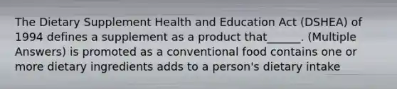 The Dietary Supplement Health and Education Act (DSHEA) of 1994 defines a supplement as a product that______. (Multiple Answers) is promoted as a conventional food contains one or more dietary ingredients adds to a person's dietary intake