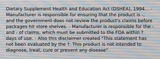 Dietary Supplement Health and Education Act (DSHEA), 1994... - Manufacturer is responsible for ensuring that the product is -, and the government does not review the product's claims before packages hit store shelves. - Manufacturer is responsible for the - and - of claims, which must be submitted to the FDA within ? days of use. - Also this disclaimer created "This statement has not been evaluated by the ?. This product is not intended to diagnose, treat, cure or prevent any disease"