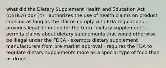 what did the Dietary Supplement Health and Education Act (DSHEA) do? (4) - authorizes the use of health claims on product labeling as long as the claims comply with FDA regulations - provides legal definition for the term "dietary supplement" - permits claims about dietary supplements that would otherwise be illegal under the FDCA - exempts dietary supplement manufacturers from pre-market approval - requires the FDA to regulate dietary supplements more as a special type of food than as drugs