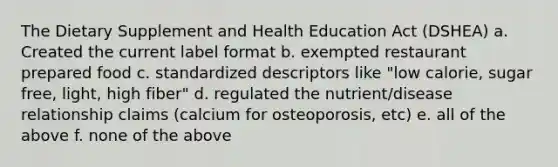 The Dietary Supplement and Health Education Act (DSHEA) a. Created the current label format b. exempted restaurant prepared food c. standardized descriptors like "low calorie, sugar free, light, high fiber" d. regulated the nutrient/disease relationship claims (calcium for osteoporosis, etc) e. all of the above f. none of the above