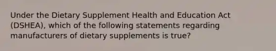 Under the Dietary Supplement Health and Education Act (DSHEA), which of the following statements regarding manufacturers of dietary supplements is true?