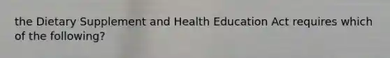 the Dietary Supplement and Health Education Act requires which of the following?