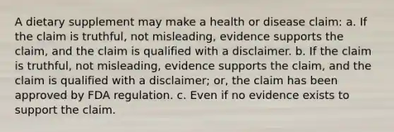 A dietary supplement may make a health or disease claim: a. If the claim is truthful, not misleading, evidence supports the claim, and the claim is qualified with a disclaimer. b. If the claim is truthful, not misleading, evidence supports the claim, and the claim is qualified with a disclaimer; or, the claim has been approved by FDA regulation. c. Even if no evidence exists to support the claim.