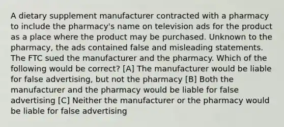 A dietary supplement manufacturer contracted with a pharmacy to include the pharmacy's name on television ads for the product as a place where the product may be purchased. Unknown to the pharmacy, the ads contained false and misleading statements. The FTC sued the manufacturer and the pharmacy. Which of the following would be correct? [A] The manufacturer would be liable for false advertising, but not the pharmacy [B] Both the manufacturer and the pharmacy would be liable for false advertising [C] Neither the manufacturer or the pharmacy would be liable for false advertising