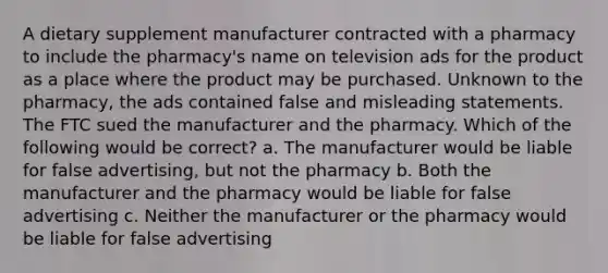 A dietary supplement manufacturer contracted with a pharmacy to include the pharmacy's name on television ads for the product as a place where the product may be purchased. Unknown to the pharmacy, the ads contained false and misleading statements. The FTC sued the manufacturer and the pharmacy. Which of the following would be correct? a. The manufacturer would be liable for false advertising, but not the pharmacy b. Both the manufacturer and the pharmacy would be liable for false advertising c. Neither the manufacturer or the pharmacy would be liable for false advertising