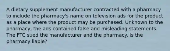 A dietary supplement manufacturer contracted with a pharmacy to include the pharmacy's name on television ads for the product as a place where the product may be purchased. Unknown to the pharmacy, the ads contained false and misleading statements. The FTC sued the manufacturer and the pharmacy. Is the pharmacy liable?