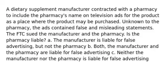 A dietary supplement manufacturer contracted with a pharmacy to include the pharmacy's name on television ads for the product as a place where the product may be purchased. Unknown to the pharmacy, the ads contained false and misleading statements. The FTC sued the manufacturer and the pharmacy. Is the pharmacy liable? a. The manufacturer is liable for false advertising, but not the pharmacy b. Both, the manufacturer and the pharmacy are liable for false advertising c. Neither the manufacturer nor the pharmacy is liable for false advertising