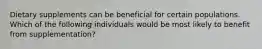 Dietary supplements can be beneficial for certain populations. Which of the following individuals would be most likely to benefit from supplementation?